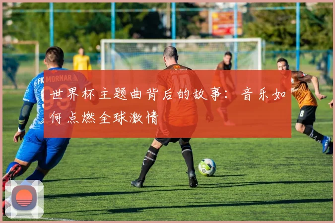 世界杯主题曲背后的故事:音乐如何点燃全球激情