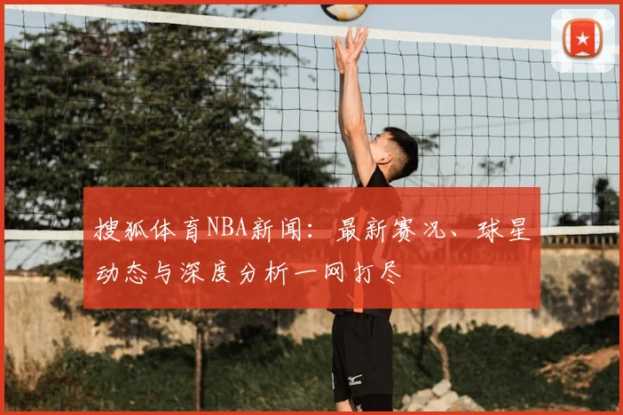 搜狐体育NBA新闻：最新赛况、球星动态与深度分析一网打尽