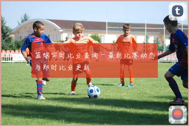 篮球实时比分查询 - 最新比赛动态与即时比分更新