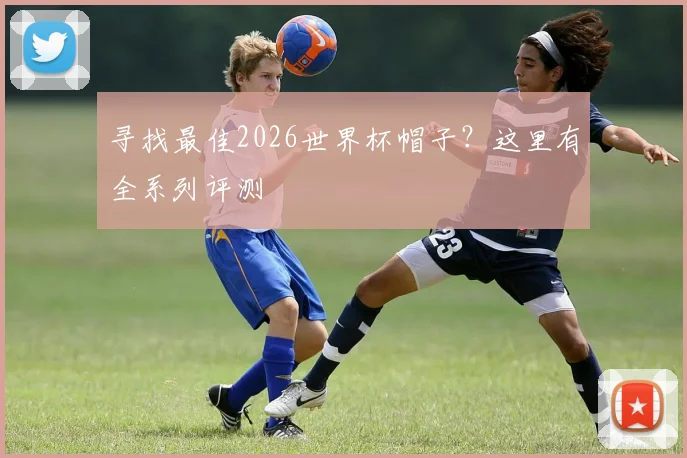 寻找最佳2026世界杯帽子?这里有全系列评测