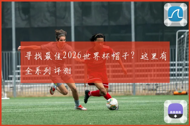 寻找最佳2026世界杯帽子?这里有全系列评测